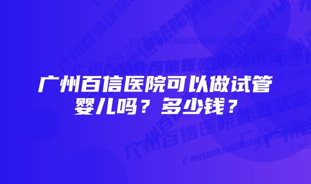 广州百信医院可以做试管婴儿吗？多少钱？