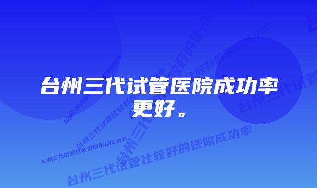 台州三代试管医院成功率更好。