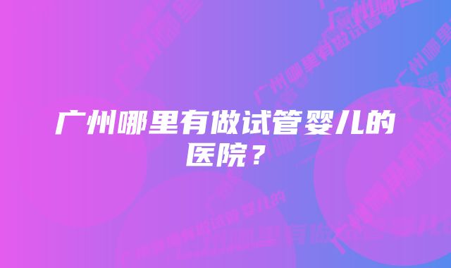 广州哪里有做试管婴儿的医院？