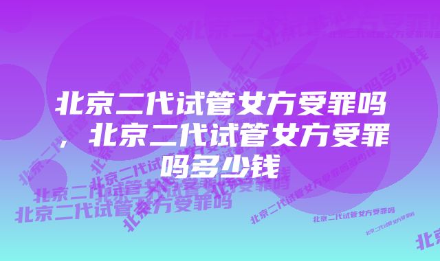 北京二代试管女方受罪吗，北京二代试管女方受罪吗多少钱