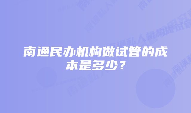 南通民办机构做试管的成本是多少？