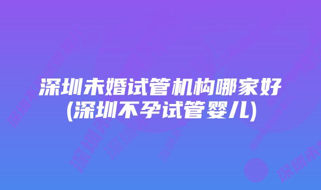 深圳未婚试管机构哪家好(深圳不孕试管婴儿)