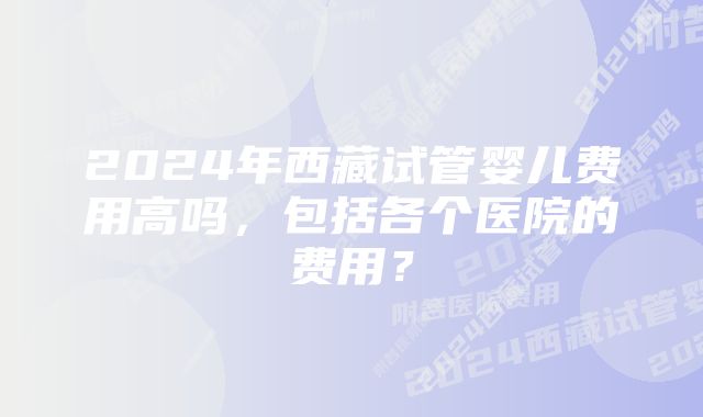 2024年西藏试管婴儿费用高吗，包括各个医院的费用？