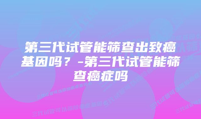 第三代试管能筛查出致癌基因吗？-第三代试管能筛查癌症吗