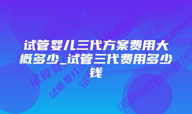 试管婴儿三代方案费用大概多少_试管三代费用多少钱