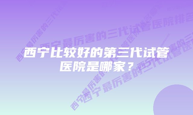 西宁比较好的第三代试管医院是哪家？