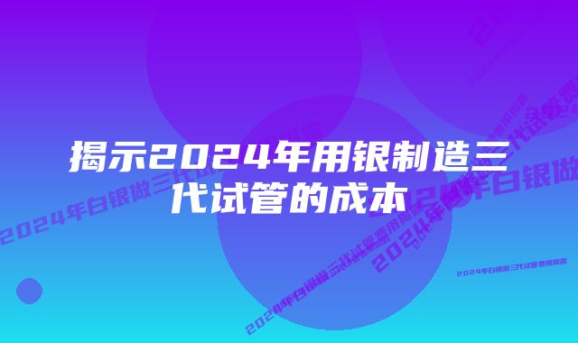 揭示2024年用银制造三代试管的成本