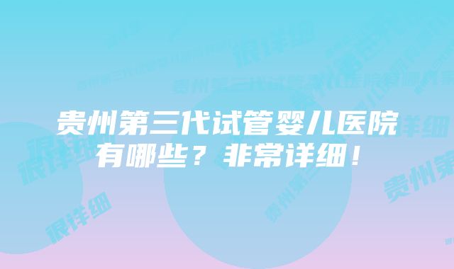 贵州第三代试管婴儿医院有哪些？非常详细！