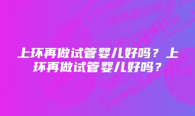 上环再做试管婴儿好吗？上环再做试管婴儿好吗？