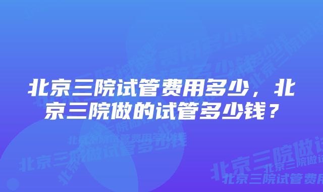 北京三院试管费用多少，北京三院做的试管多少钱？