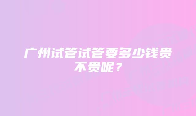 广州试管试管要多少钱贵不贵呢？