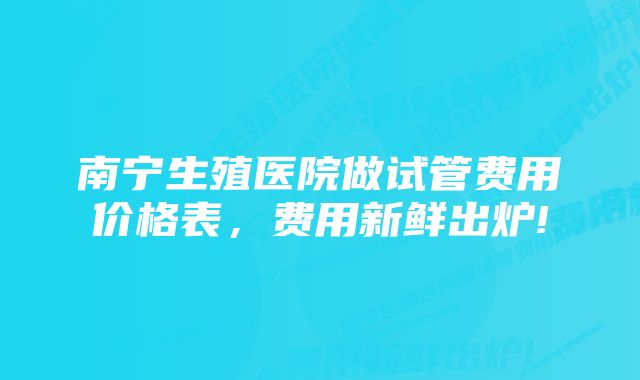 南宁生殖医院做试管费用价格表，费用新鲜出炉!