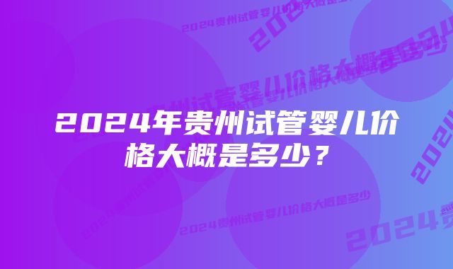 2024年贵州试管婴儿价格大概是多少？