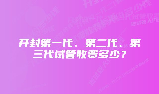 开封第一代、第二代、第三代试管收费多少？