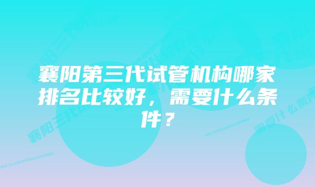 襄阳第三代试管机构哪家排名比较好，需要什么条件？