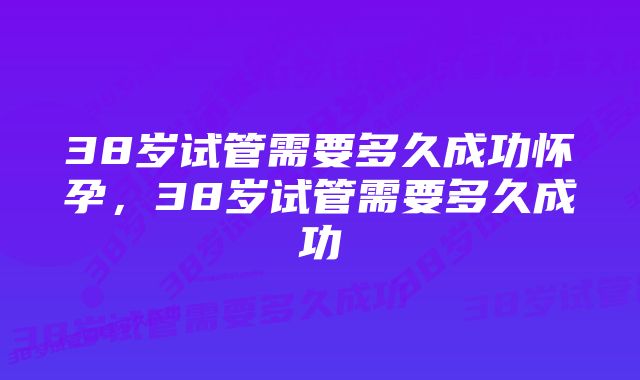 38岁试管需要多久成功怀孕，38岁试管需要多久成功