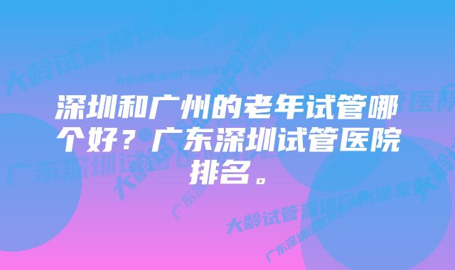 深圳和广州的老年试管哪个好？广东深圳试管医院排名。