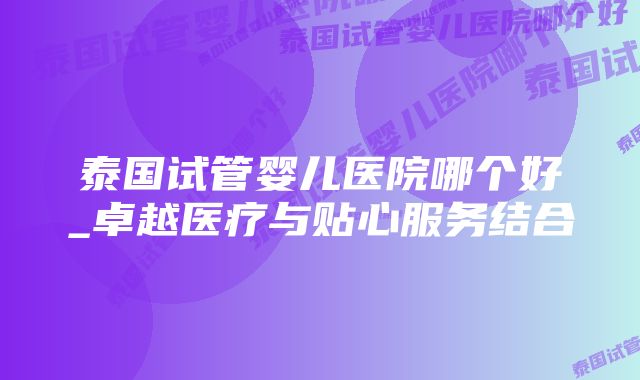 泰国试管婴儿医院哪个好_卓越医疗与贴心服务结合