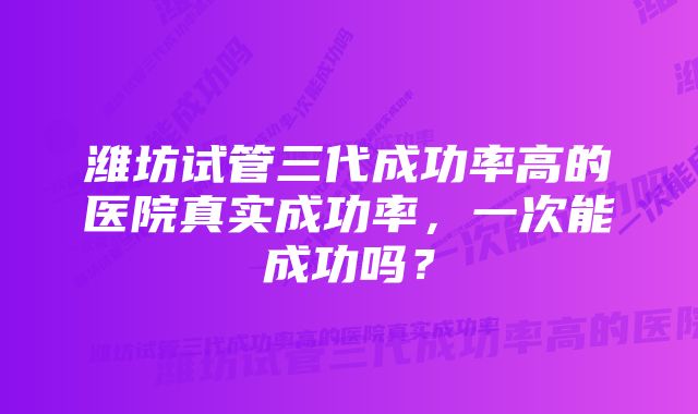 潍坊试管三代成功率高的医院真实成功率，一次能成功吗？