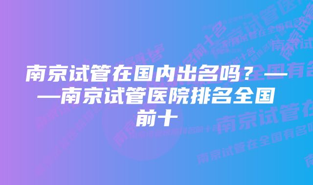 南京试管在国内出名吗？——南京试管医院排名全国前十