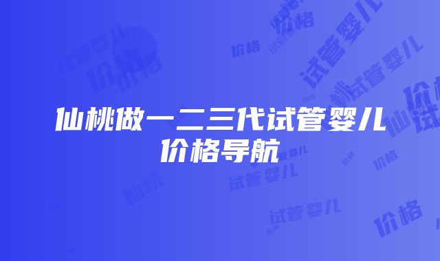 仙桃做一二三代试管婴儿价格导航