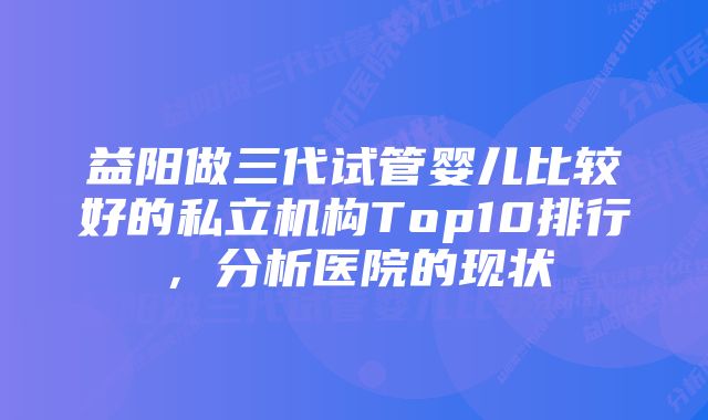 益阳做三代试管婴儿比较好的私立机构Top10排行，分析医院的现状