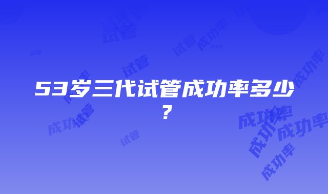 53岁三代试管成功率多少？