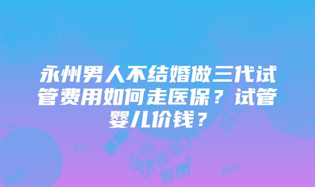 永州男人不结婚做三代试管费用如何走医保？试管婴儿价钱？