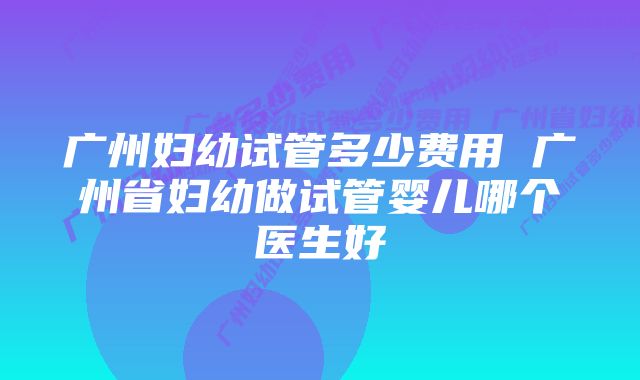 广州妇幼试管多少费用 广州省妇幼做试管婴儿哪个医生好