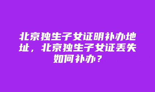 北京独生子女证明补办地址，北京独生子女证丢失如何补办？