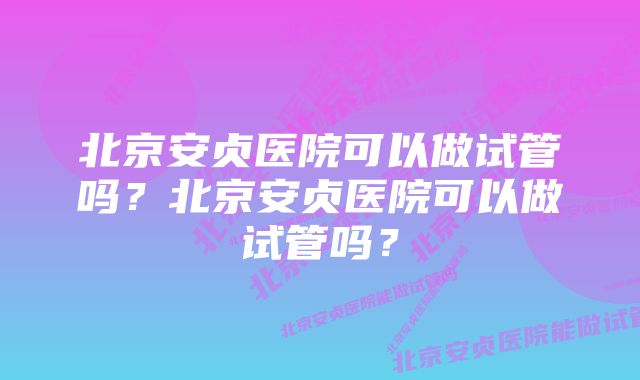 北京安贞医院可以做试管吗？北京安贞医院可以做试管吗？