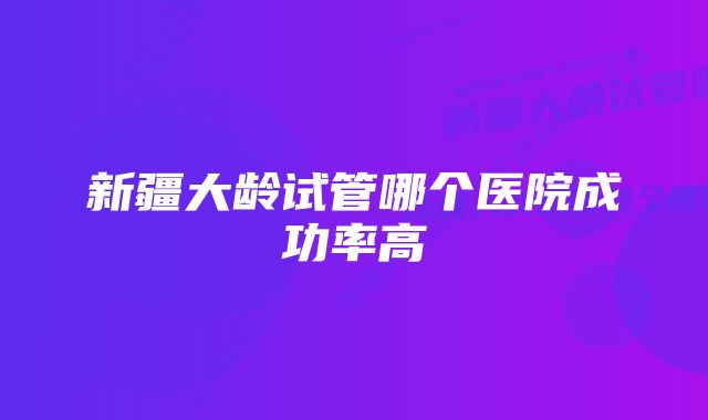 新疆大龄试管哪个医院成功率高