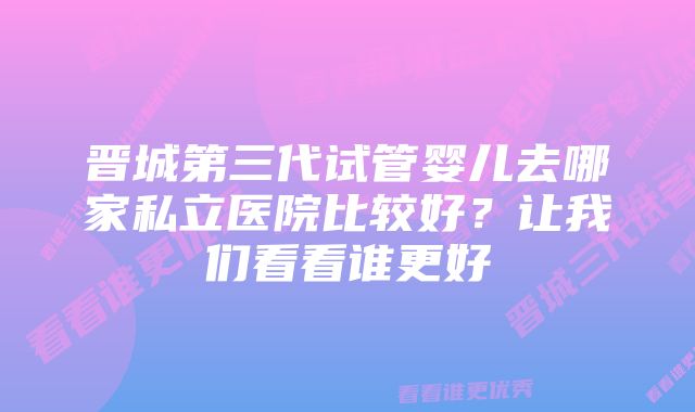 晋城第三代试管婴儿去哪家私立医院比较好？让我们看看谁更好