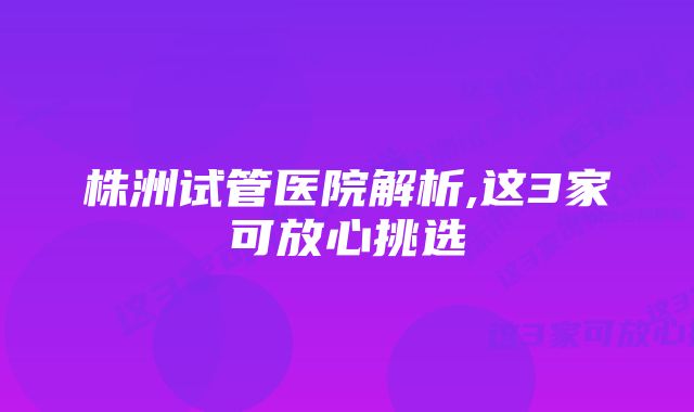 株洲试管医院解析,这3家可放心挑选