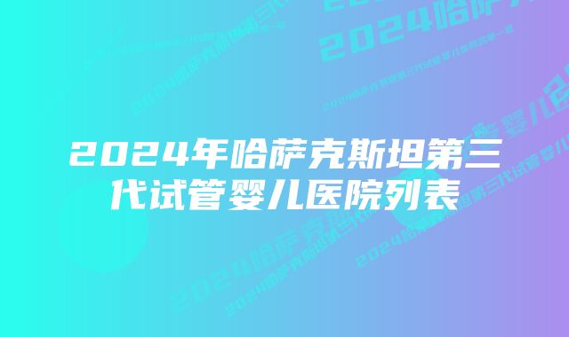 2024年哈萨克斯坦第三代试管婴儿医院列表