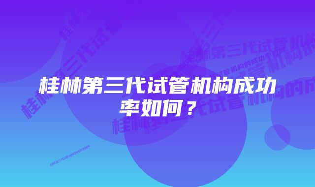 桂林第三代试管机构成功率如何？