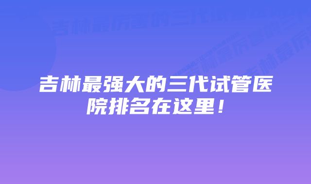 吉林最强大的三代试管医院排名在这里！