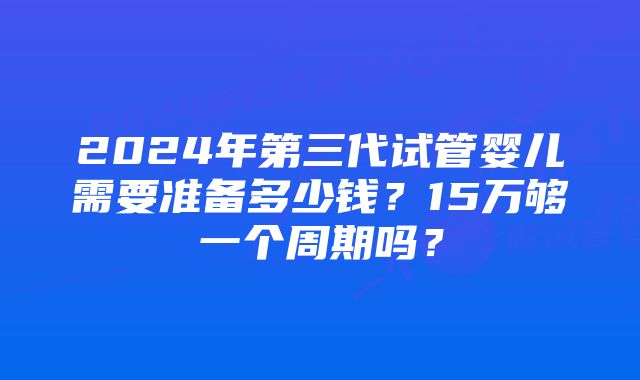 2024年第三代试管婴儿需要准备多少钱？15万够一个周期吗？