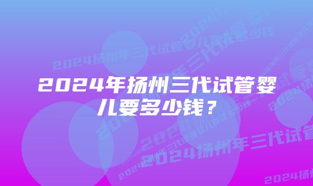 2024年扬州三代试管婴儿要多少钱？