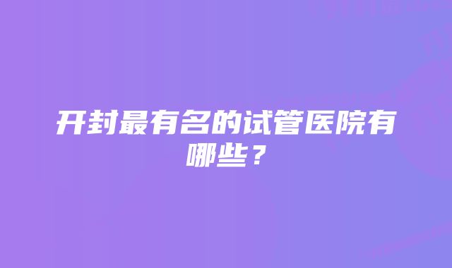 开封最有名的试管医院有哪些？