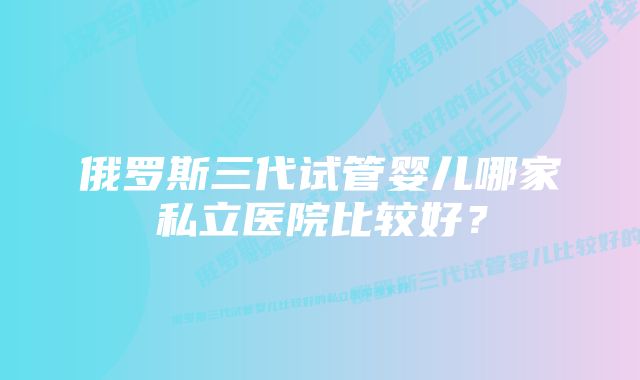 俄罗斯三代试管婴儿哪家私立医院比较好？