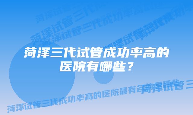 菏泽三代试管成功率高的医院有哪些？