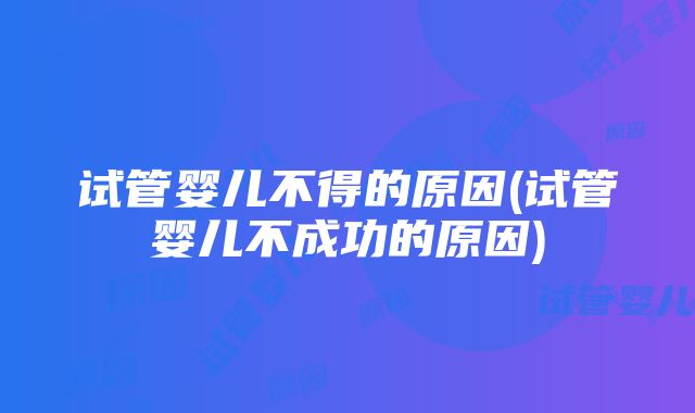 试管婴儿不得的原因(试管婴儿不成功的原因)