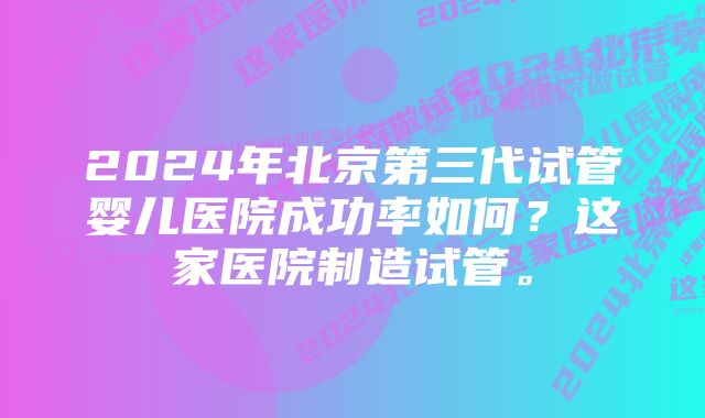 2024年北京第三代试管婴儿医院成功率如何？这家医院制造试管。