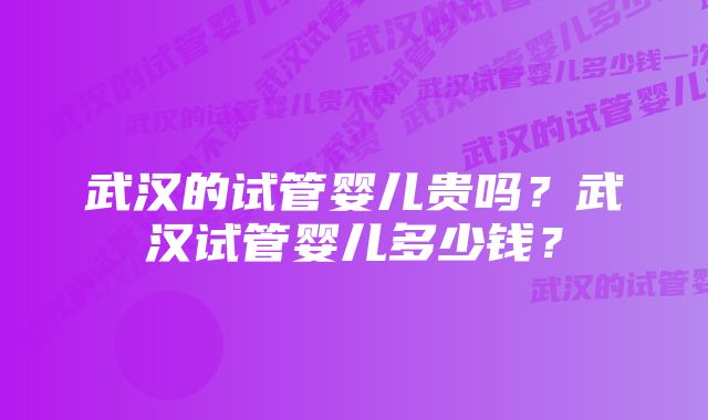 武汉的试管婴儿贵吗？武汉试管婴儿多少钱？