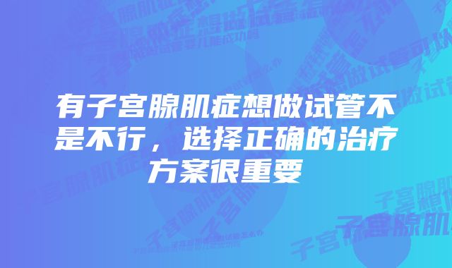 有子宫腺肌症想做试管不是不行，选择正确的治疗方案很重要