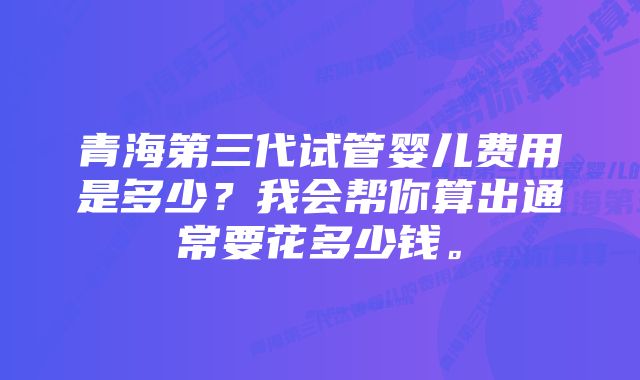 青海第三代试管婴儿费用是多少？我会帮你算出通常要花多少钱。