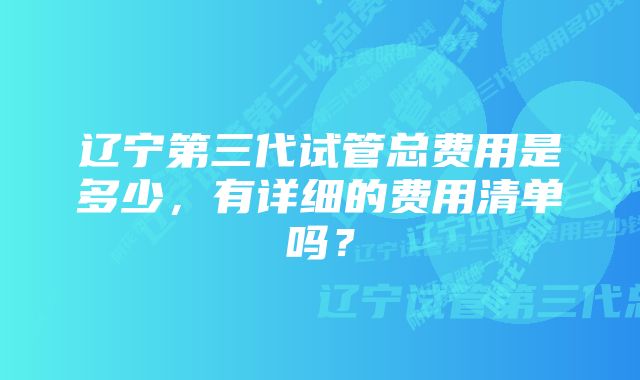 辽宁第三代试管总费用是多少，有详细的费用清单吗？