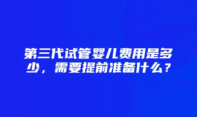 第三代试管婴儿费用是多少，需要提前准备什么？