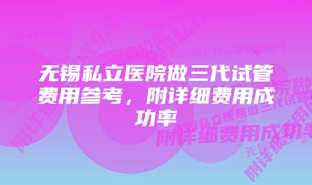 无锡私立医院做三代试管费用参考，附详细费用成功率